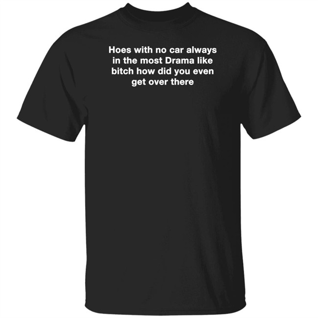 Hoes With No Car Always In The Most Drama Like Bitch How Did You Even Get Over There Shirt