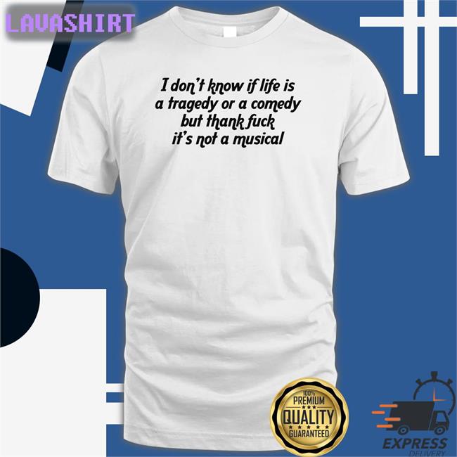 Shirts That Go Hard I Don't Know If Life Is A Tragedy Or A Comedy But Thank Fuck It's Not A Musical Tee Shirt