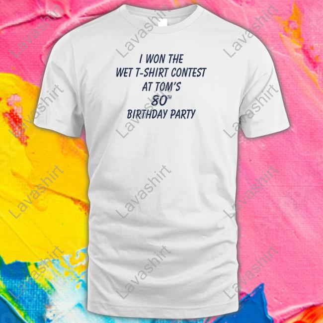 I Won The Wet T-Shirt Contest At Tom's 80Th Birthday Party Shirt Shirtsthtgohard Shirts That Go Hard