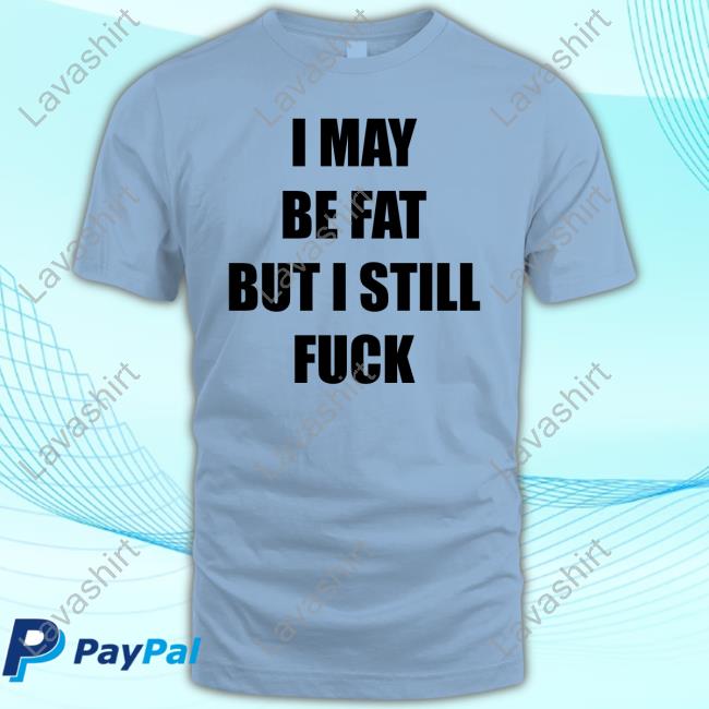 I May Be Fat But I Still Fuck Shirt