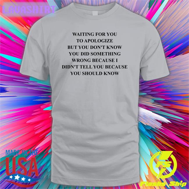 Waiting For You To Apologize But You Don't Know You Did Something Wrong Because I Didn't Tell You Because You Should Know T-Shirt Shirts That Go Hard
