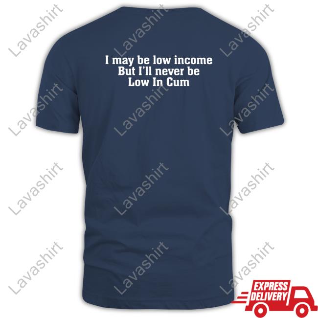 I May Be Low Income But I'll Never Be Low In Cum T Shirts