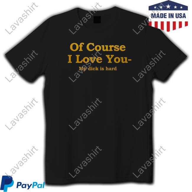 Shirts That Go Hard Of Course I Love You My Dick Is Hard T Shirt