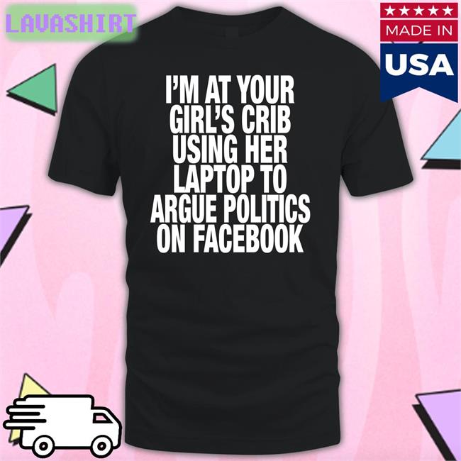 Shirts That Go Hard I’M At Your Girl’S Crib Using Her Laptop To Argue Politics On Facebook New Shirt