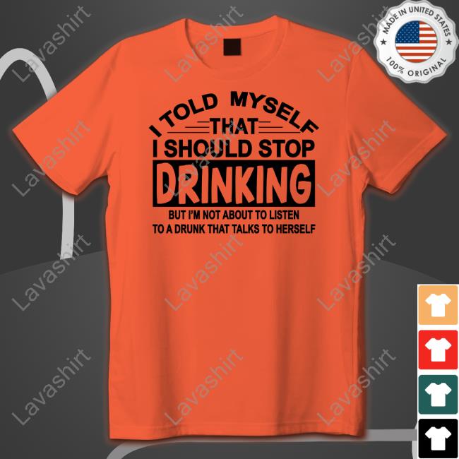 Shirtsthtgohard I Told Myself That I Should Stop Drinking But I'm Not About To Listen To A Drunk That Talk To Herself Shirt Shirts That Go Hard