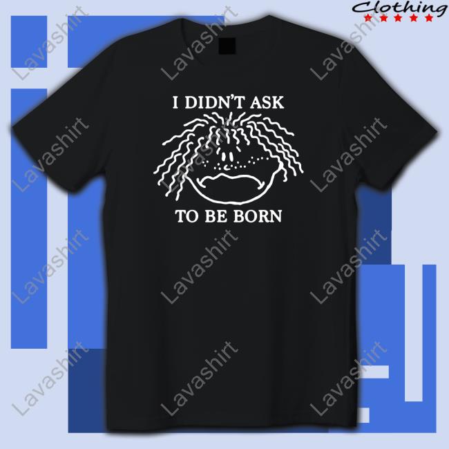 Shirts That Go Hard I Didn't Ask To Be Born T Shirt Shirtsthtgohard