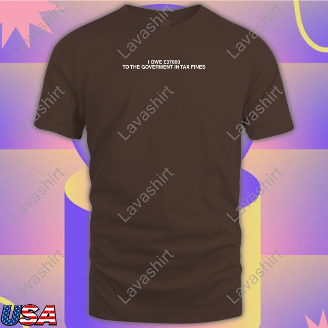 I Owe £37000 To The Goverment In Tax Fines Shirts Shirts That Go Hard