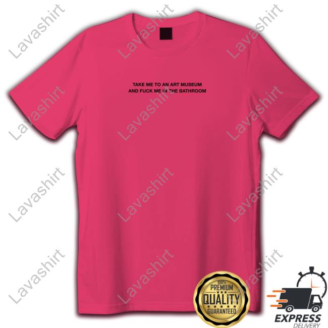 Shirts That Go Hard Take Me To An Art Museum And Fuck Me In The Bathroom Shirt